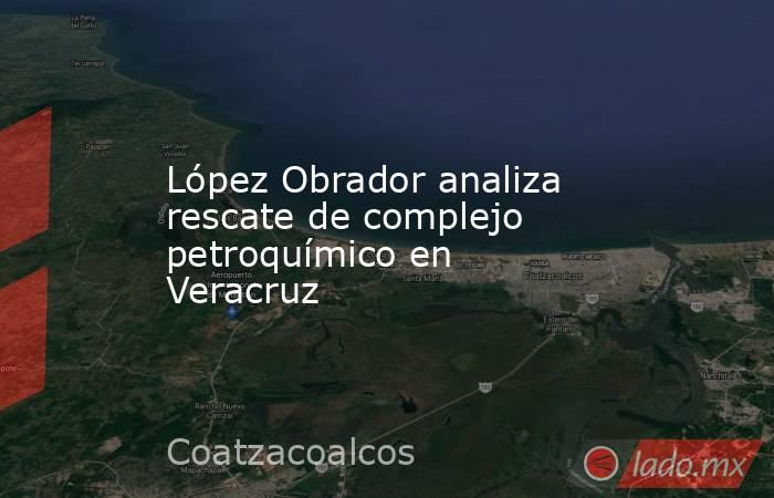 López Obrador analiza rescate de complejo petroquímico en Veracruz. Noticias en tiempo real