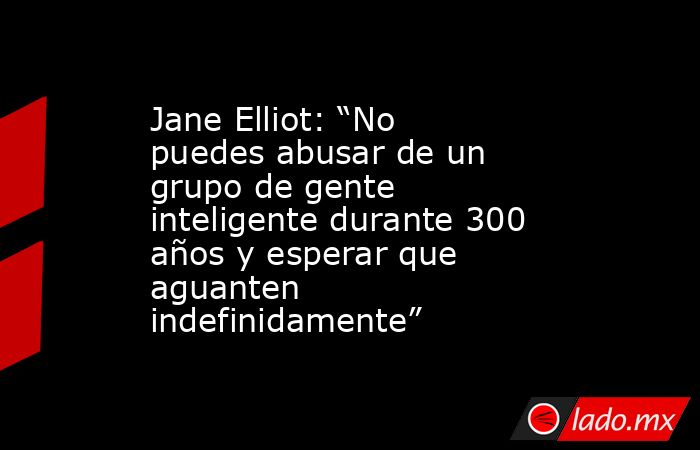 Jane Elliot: “No puedes abusar de un grupo de gente inteligente durante 300 años y esperar que aguanten indefinidamente”. Noticias en tiempo real