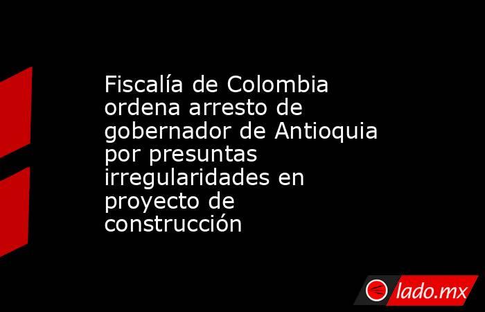 Fiscalía de Colombia ordena arresto de gobernador de Antioquia por presuntas irregularidades en proyecto de construcción. Noticias en tiempo real