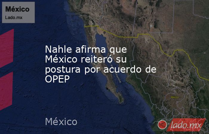 Nahle afirma que México reiteró su postura por acuerdo de OPEP. Noticias en tiempo real