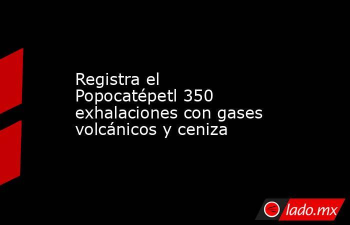 Registra el Popocatépetl 350 exhalaciones con gases volcánicos y ceniza. Noticias en tiempo real