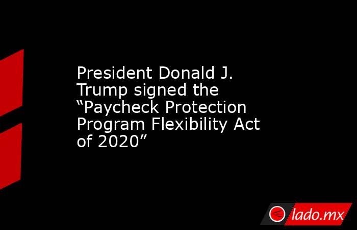 President Donald J. Trump signed the “Paycheck Protection Program Flexibility Act of 2020”. Noticias en tiempo real