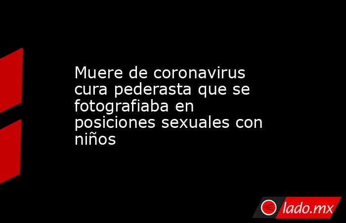 Muere de coronavirus cura pederasta que se fotografiaba en posiciones sexuales con niños. Noticias en tiempo real
