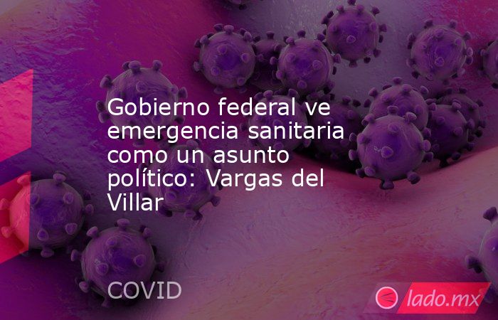 Gobierno federal ve emergencia sanitaria como un asunto político: Vargas del Villar. Noticias en tiempo real