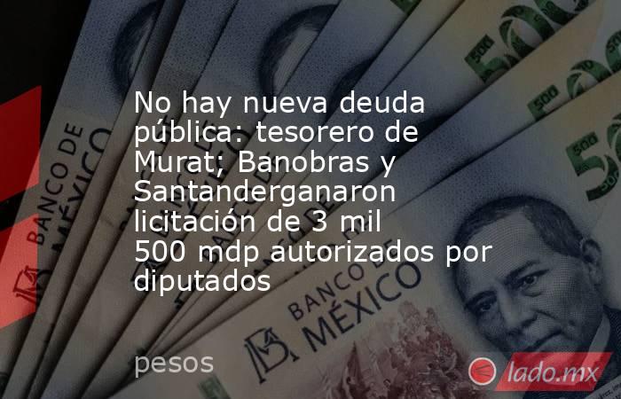 No hay nueva deuda pública: tesorero de Murat; Banobras y Santanderganaron licitación de 3 mil 500 mdp autorizados por diputados. Noticias en tiempo real