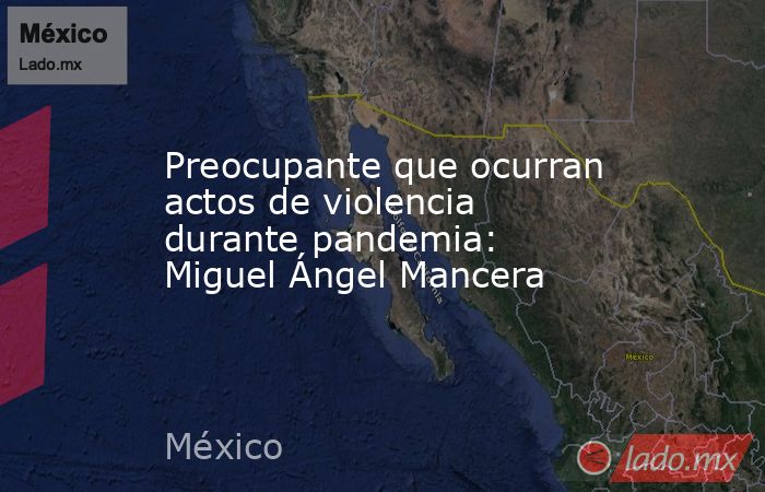 Preocupante que ocurran actos de violencia durante pandemia: Miguel Ángel Mancera. Noticias en tiempo real