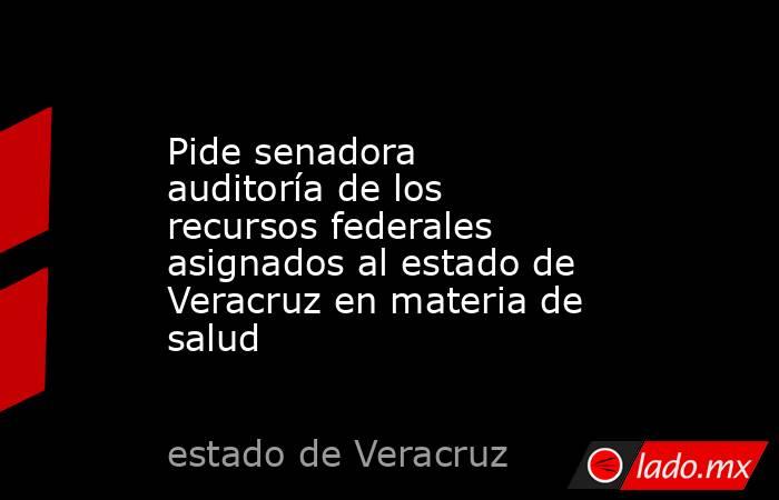 Pide senadora auditoría de los recursos federales asignados al estado de Veracruz en materia de salud. Noticias en tiempo real