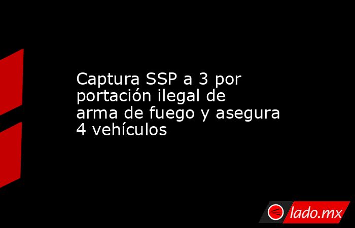 Captura SSP a 3 por portación ilegal de arma de fuego y asegura 4 vehículos. Noticias en tiempo real