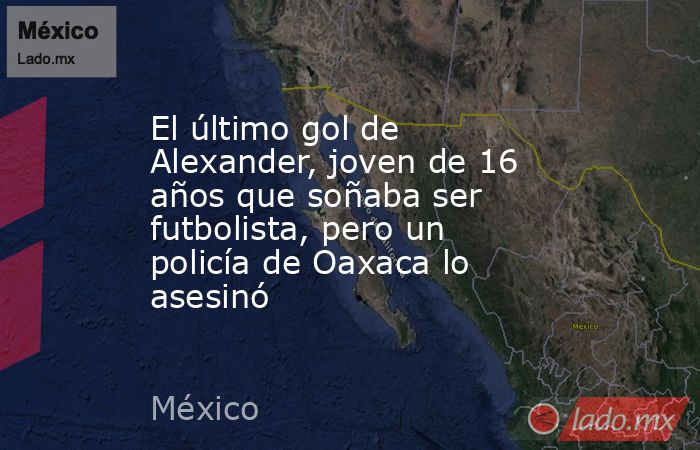 El último gol de Alexander, joven de 16 años que soñaba ser futbolista, pero un policía de Oaxaca lo asesinó. Noticias en tiempo real