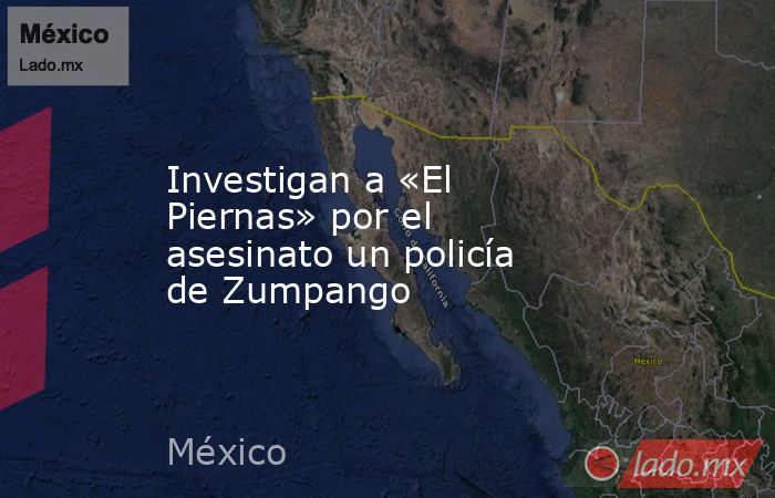 Investigan a «El Piernas» por el asesinato un policía de Zumpango. Noticias en tiempo real