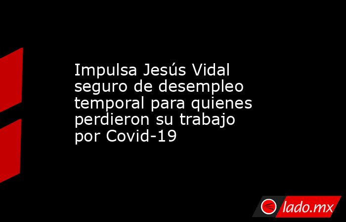 Impulsa Jesús Vidal seguro de desempleo temporal para quienes perdieron su trabajo por Covid-19. Noticias en tiempo real