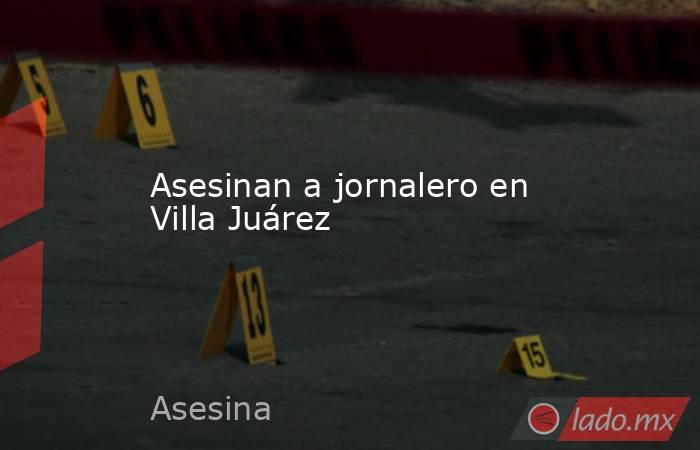 Asesinan a jornalero en Villa Juárez. Noticias en tiempo real