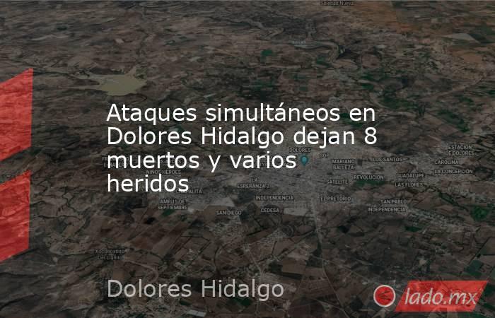 Ataques simultáneos en Dolores Hidalgo dejan 8 muertos y varios heridos. Noticias en tiempo real