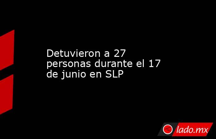 Detuvieron a 27 personas durante el 17 de junio en SLP. Noticias en tiempo real