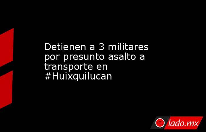 Detienen a 3 militares por presunto asalto a transporte en #Huixquilucan. Noticias en tiempo real