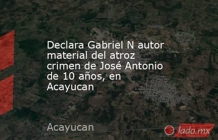 Declara Gabriel N autor material del atroz crimen de José Antonio de 10 años, en Acayucan. Noticias en tiempo real