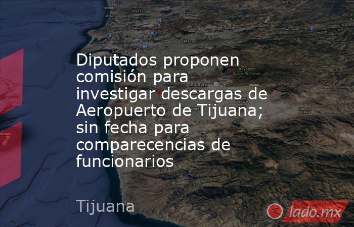 Diputados proponen comisión para investigar descargas de Aeropuerto de Tijuana; sin fecha para comparecencias de funcionarios. Noticias en tiempo real