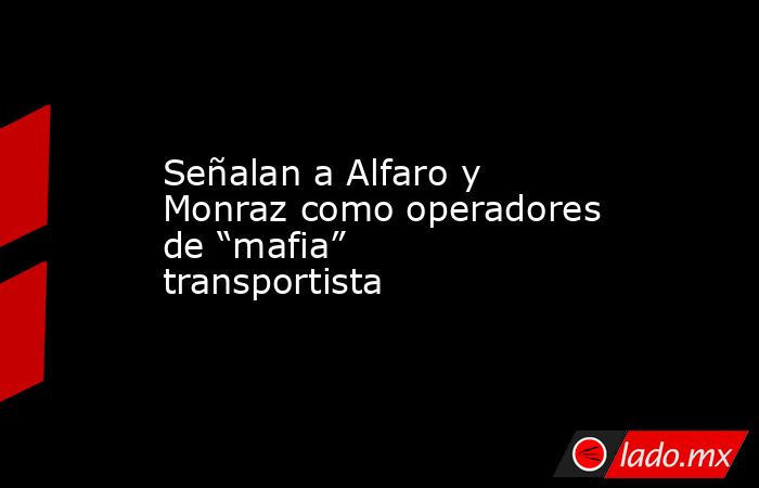 Señalan a Alfaro y Monraz como operadores de “mafia” transportista. Noticias en tiempo real