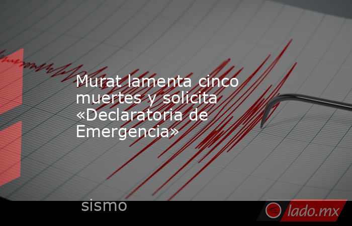 Murat lamenta cinco muertes y solicita «Declaratoria de Emergencia». Noticias en tiempo real