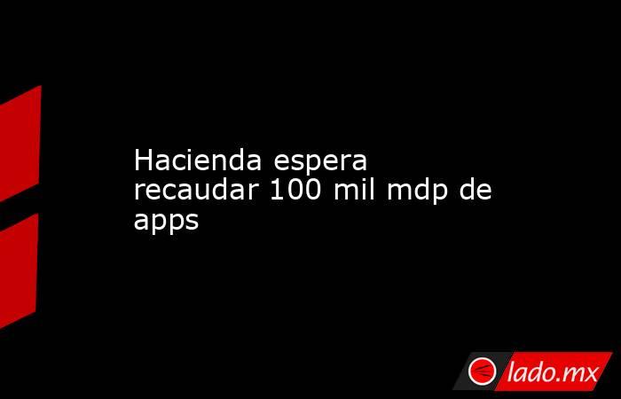 Hacienda espera recaudar 100 mil mdp de apps. Noticias en tiempo real