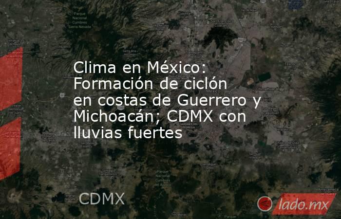 Clima en México: Formación de ciclón en costas de Guerrero y Michoacán; CDMX con lluvias fuertes. Noticias en tiempo real