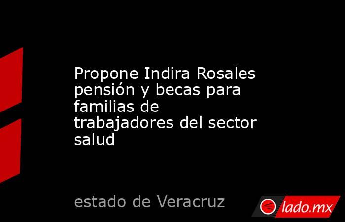 Propone Indira Rosales pensión y becas para familias de trabajadores del sector salud. Noticias en tiempo real