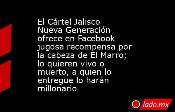 El Cártel Jalisco Nueva Generación ofrece en Facebook jugosa recompensa por la cabeza de El Marro; lo quieren vivo o muerto, a quien lo entregue lo harán millonario. Noticias en tiempo real