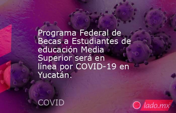 Programa Federal de Becas a Estudiantes de educación Media Superior será en línea por COVID-19 en Yucatán.. Noticias en tiempo real