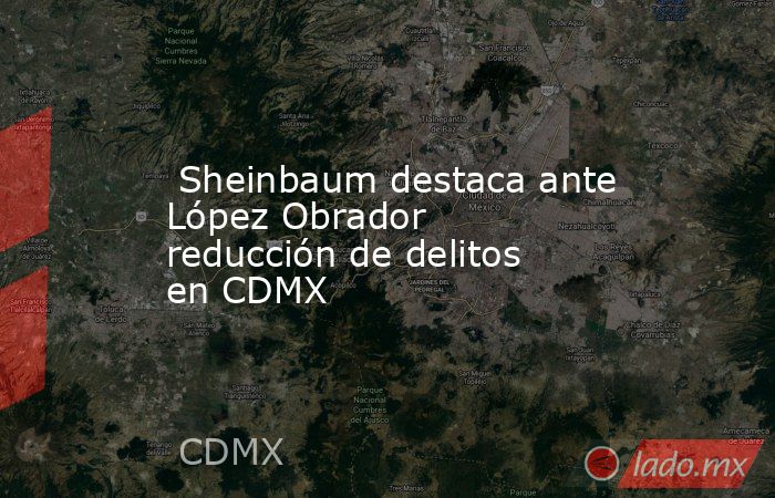  Sheinbaum destaca ante López Obrador reducción de delitos en CDMX. Noticias en tiempo real