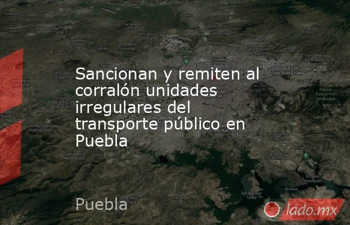 Sancionan y remiten al corralón unidades irregulares del transporte público en Puebla. Noticias en tiempo real