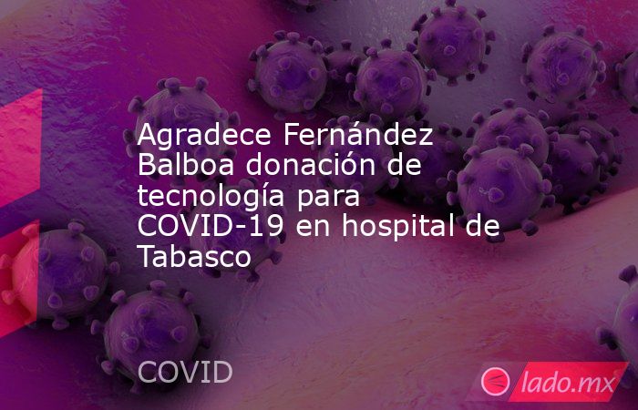 Agradece Fernández Balboa donación de tecnología para COVID-19 en hospital de Tabasco. Noticias en tiempo real