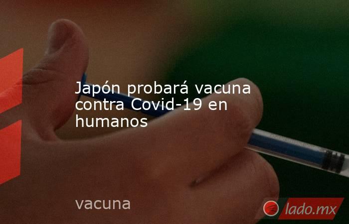 Japón probará vacuna contra Covid-19 en humanos. Noticias en tiempo real