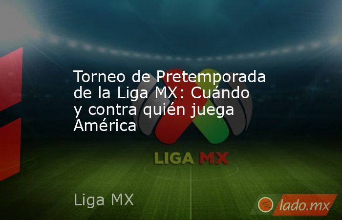 Torneo de Pretemporada de la Liga MX: Cuándo y contra quién juega América. Noticias en tiempo real