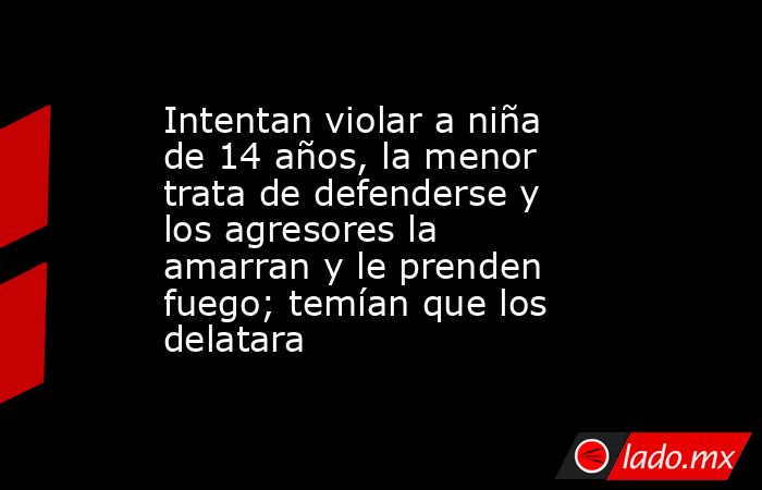 Intentan violar a niña de 14 años, la menor trata de defenderse y los agresores la amarran y le prenden fuego; temían que los delatara. Noticias en tiempo real