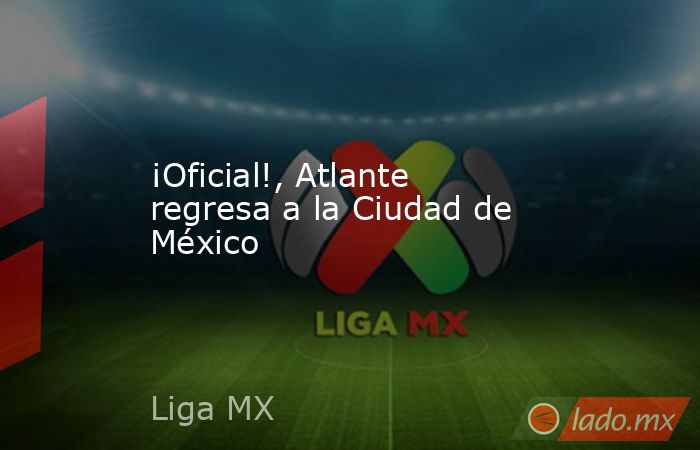 ¡Oficial!, Atlante regresa a la Ciudad de México. Noticias en tiempo real