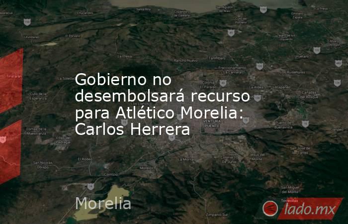 Gobierno no desembolsará recurso para Atlético Morelia: Carlos Herrera. Noticias en tiempo real