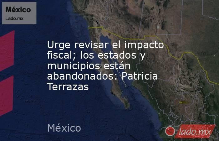 Urge revisar el impacto fiscal; los estados y municipios están abandonados: Patricia Terrazas. Noticias en tiempo real