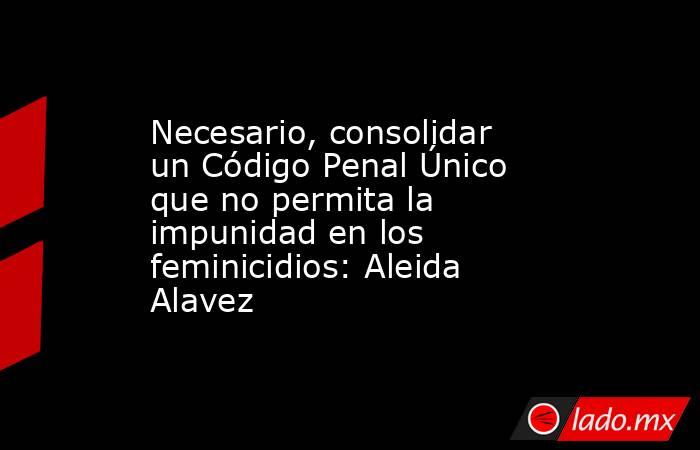 Necesario, consolidar un Código Penal Único que no permita la impunidad en los feminicidios: Aleida Alavez. Noticias en tiempo real