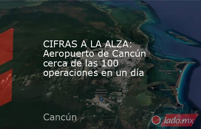 CIFRAS A LA ALZA: Aeropuerto de Cancún cerca de las 100 operaciones en un día. Noticias en tiempo real