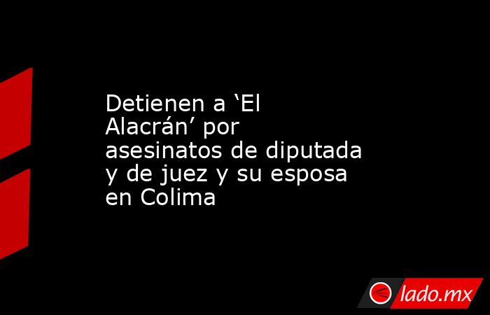 Detienen a ‘El Alacrán’ por asesinatos de diputada y de juez y su esposa en Colima. Noticias en tiempo real
