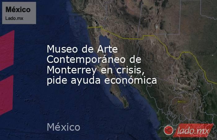 Museo de Arte Contemporáneo de Monterrey en crisis, pide ayuda económica. Noticias en tiempo real
