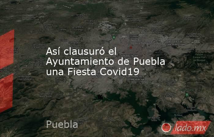 Así clausuró el Ayuntamiento de Puebla una Fiesta Covid19. Noticias en tiempo real