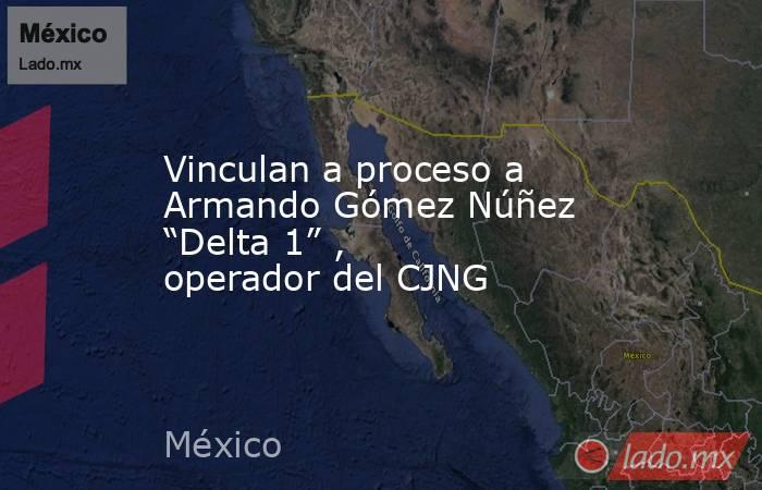 Vinculan a proceso a Armando Gómez Núñez “Delta 1” , operador del CJNG. Noticias en tiempo real