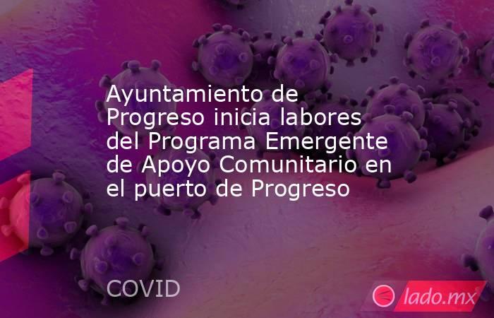 Ayuntamiento de Progreso inicia labores del Programa Emergente de Apoyo Comunitario en el puerto de Progreso. Noticias en tiempo real