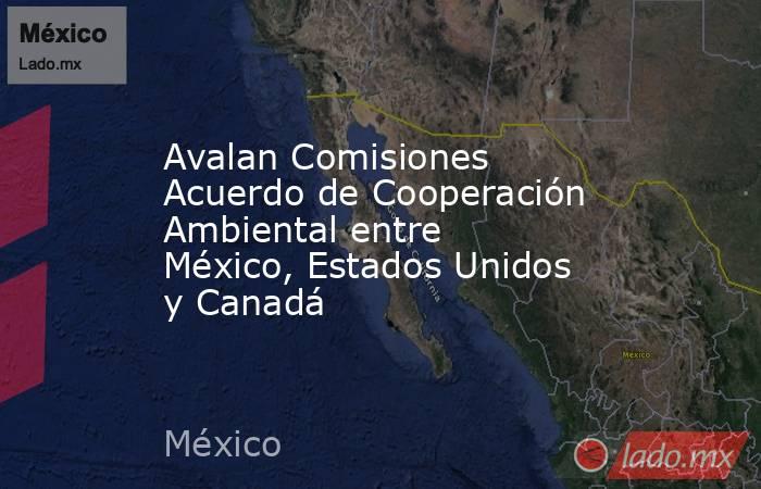 Avalan Comisiones Acuerdo de Cooperación Ambiental entre México, Estados Unidos y Canadá. Noticias en tiempo real