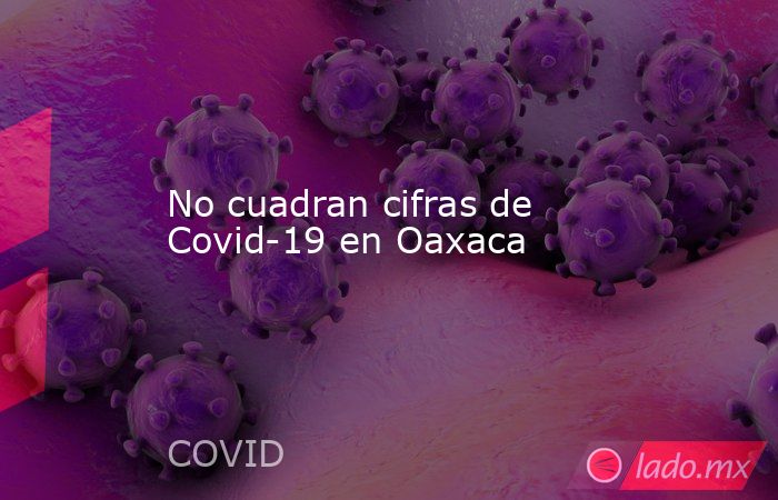 No cuadran cifras de Covid-19 en Oaxaca. Noticias en tiempo real