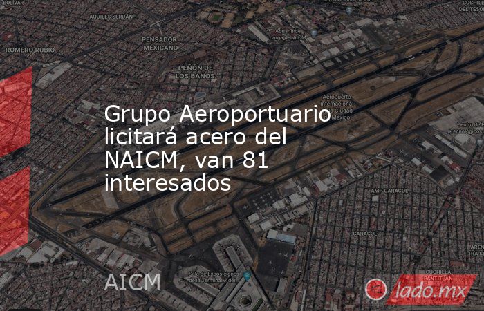 Grupo Aeroportuario licitará acero del NAICM, van 81 interesados. Noticias en tiempo real
