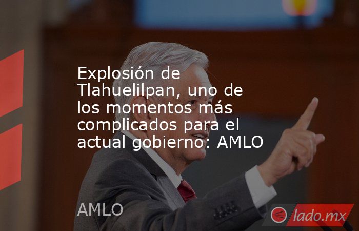 Explosión de Tlahuelilpan, uno de los momentos más complicados para el actual gobierno: AMLO. Noticias en tiempo real
