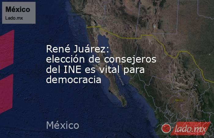 René Juárez: elección de consejeros del INE es vital para democracia. Noticias en tiempo real