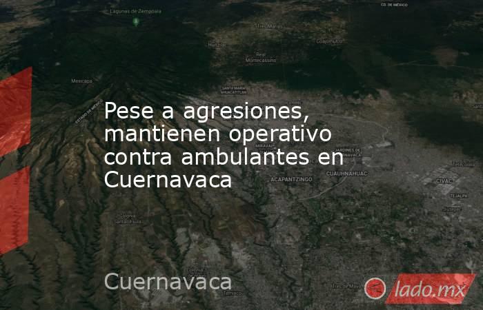 Pese a agresiones, mantienen operativo contra ambulantes en Cuernavaca. Noticias en tiempo real